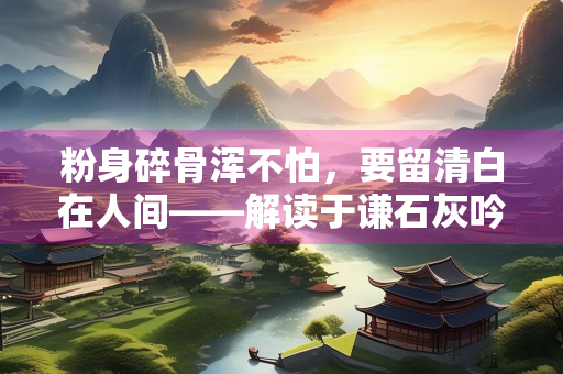 粉身碎骨浑不怕，要留清白在人间——解读于谦石灰吟中的气节与担当