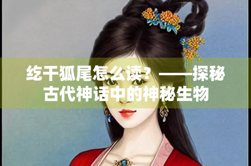纥干狐尾怎么读？——探秘古代神话中的神秘生物