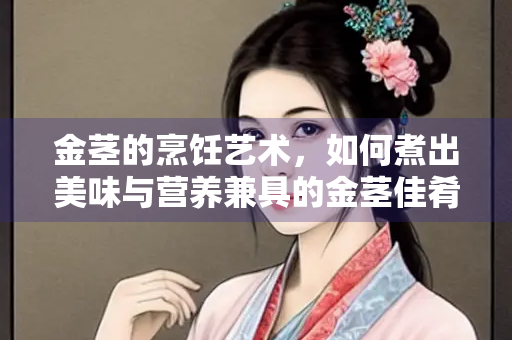 金茎的烹饪艺术，如何煮出美味与营养兼具的金茎佳肴