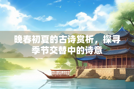 晚春初夏的古诗赏析，探寻季节交替中的诗意