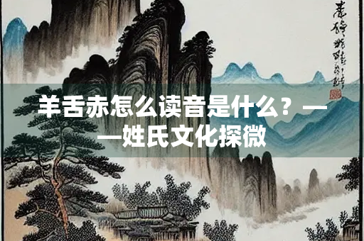 羊舌赤怎么读音是什么？——姓氏文化探微