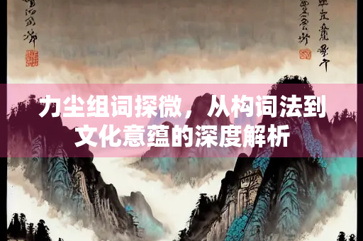 力尘组词探微，从构词法到文化意蕴的深度解析
