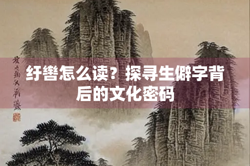纡辔怎么读？探寻生僻字背后的文化密码