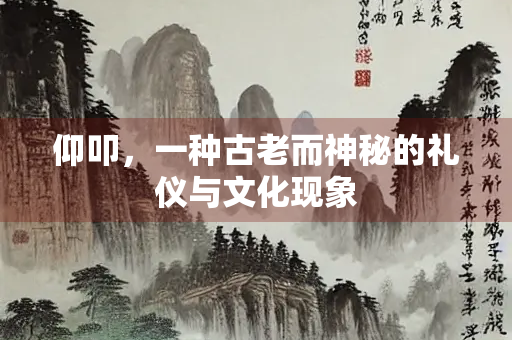 仰叩，一种古老而神秘的礼仪与文化现象