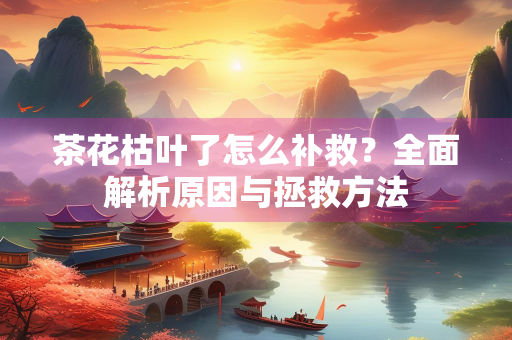 茶花枯叶了怎么补救？全面解析原因与拯救方法