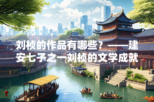刘桢的作品有哪些？——建安七子之一刘桢的文学成就探析