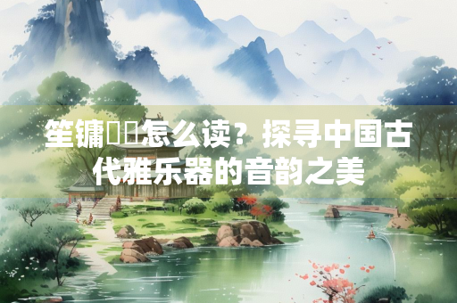 笙镛柷敔怎么读？探寻中国古代雅乐器的音韵之美