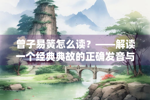曾子易簧怎么读？——解读一个经典典故的正确发音与深刻内涵