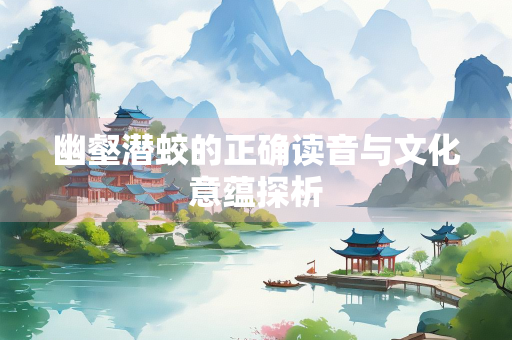 幽壑潜蛟的正确读音与文化意蕴探析
