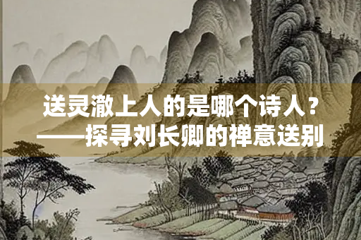 送灵澈上人的是哪个诗人？——探寻刘长卿的禅意送别诗