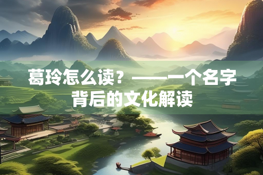 葛玲怎么读？——一个名字背后的文化解读