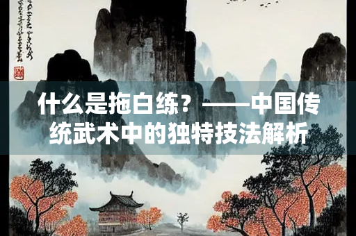 什么是拖白练？——中国传统武术中的独特技法解析