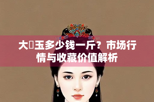 大廆玉多少钱一斤？市场行情与收藏价值解析