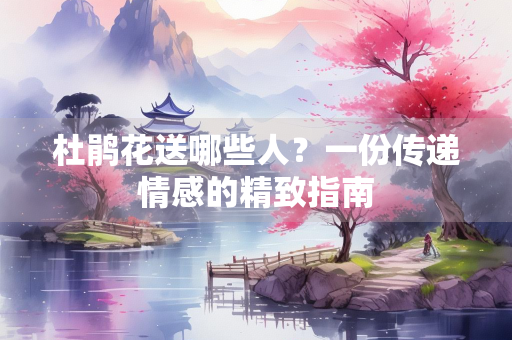 杜鹃花送哪些人？一份传递情感的精致指南
