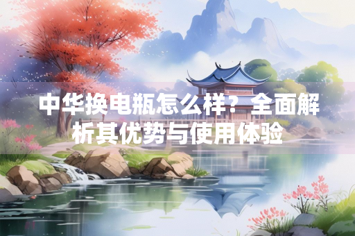 中华换电瓶怎么样？全面解析其优势与使用体验