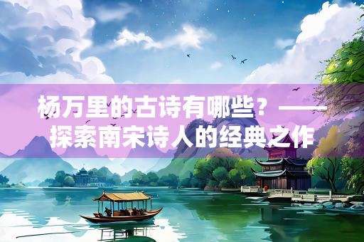 杨万里的古诗有哪些？——探索南宋诗人的经典之作
