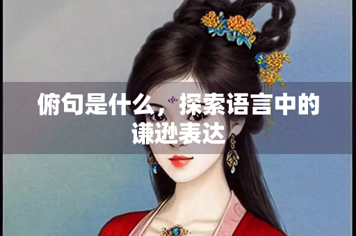 俯句是什么，探索语言中的谦逊表达