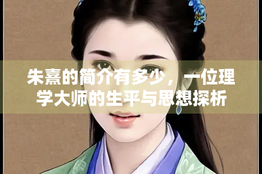 朱熹的简介有多少，一位理学大师的生平与思想探析
