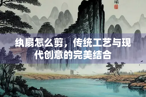 纨扇怎么剪，传统工艺与现代创意的完美结合