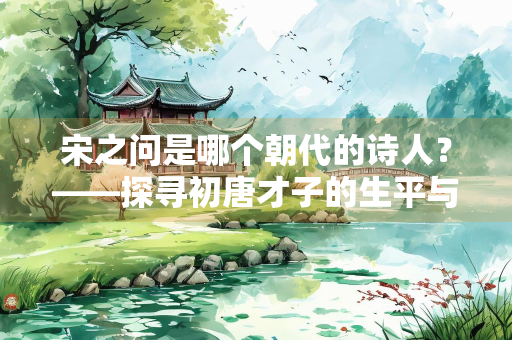 宋之问是哪个朝代的诗人？——探寻初唐才子的生平与诗作