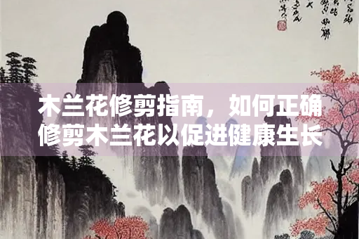 木兰花修剪指南，如何正确修剪木兰花以促进健康生长