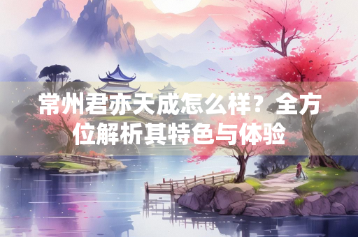 常州君亦天成怎么样？全方位解析其特色与体验