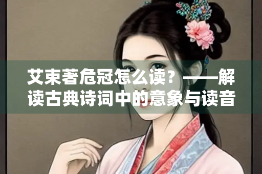 艾束著危冠怎么读？——解读古典诗词中的意象与读音