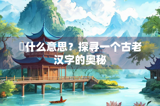 鬵什么意思？探寻一个古老汉字的奥秘