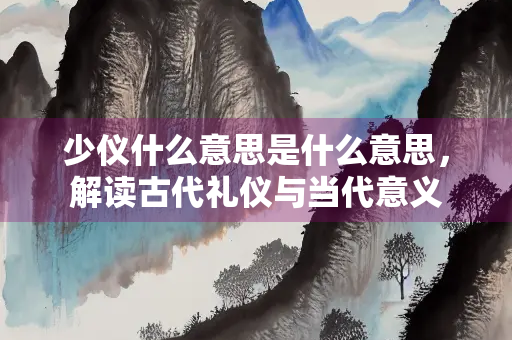 少仪什么意思是什么意思，解读古代礼仪与当代意义