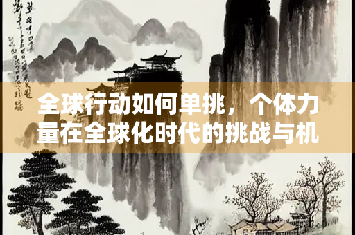 全球行动如何单挑,个体力量在全球化时代的挑战与机遇 全球行动如何单挑,个体力量在全球化时代的挑战与机遇