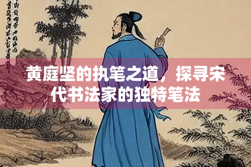 黄庭坚的执笔之道，探寻宋代书法家的独特笔法