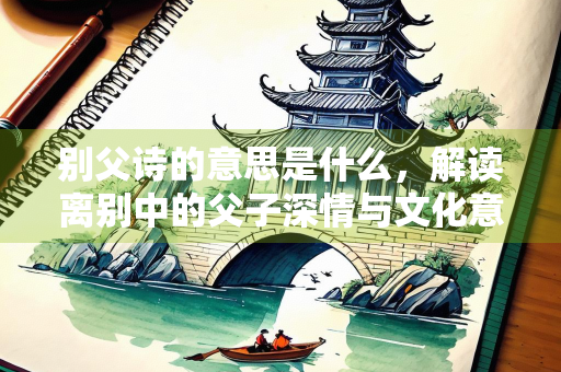 别父诗的意思是什么，解读离别中的父子深情与文化意蕴