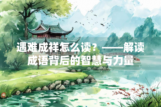 遇难成祥怎么读？——解读成语背后的智慧与力量