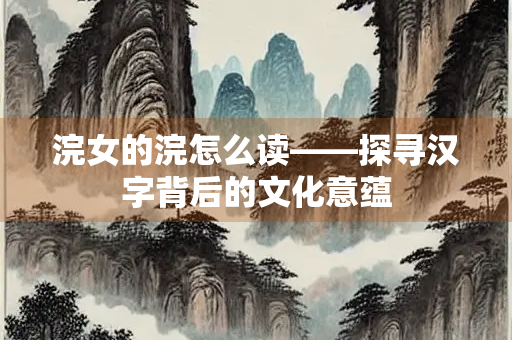 浣女的浣怎么读——探寻汉字背后的文化意蕴