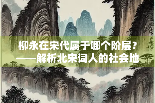柳永在宋代属于哪个阶层？——解析北宋词人的社会地位与文学影响