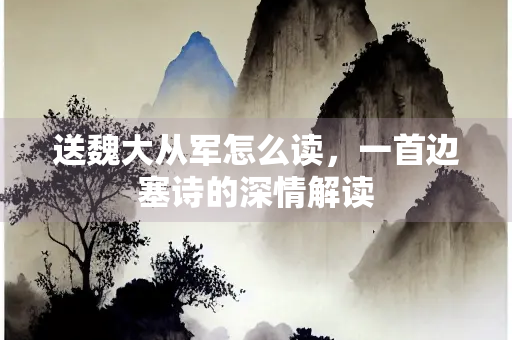 送魏大从军怎么读，一首边塞诗的深情解读