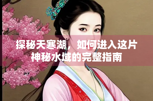 探秘天寒湖，如何进入这片神秘水域的完整指南