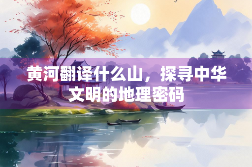 黄河翻译什么山，探寻中华文明的地理密码
