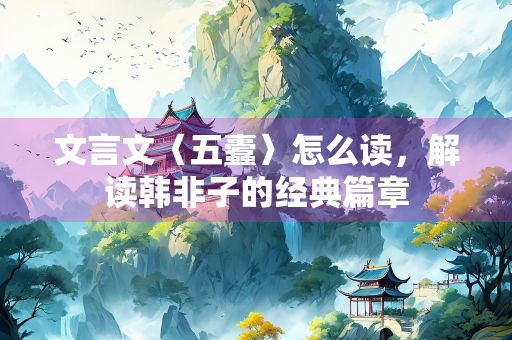 文言文〈五蠹〉怎么读，解读韩非子的经典篇章
