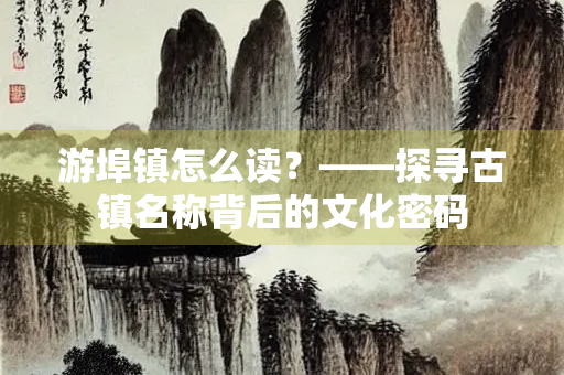 游埠镇怎么读？——探寻古镇名称背后的文化密码