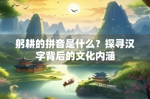 躬耕的拼音是什么？探寻汉字背后的文化内涵