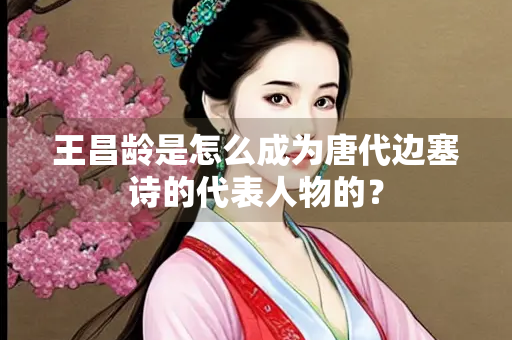 王昌龄是怎么成为唐代边塞诗的代表人物的？