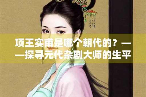 项王实甫是哪个朝代的？——探寻元代杂剧大师的生平与成就