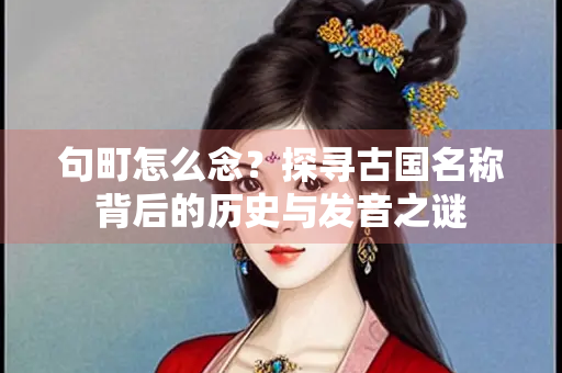 句町怎么念？探寻古国名称背后的历史与发音之谜