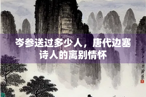岑参送过多少人，唐代边塞诗人的离别情怀