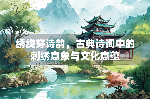 绣线穿诗韵，古典诗词中的刺绣意象与文化意蕴