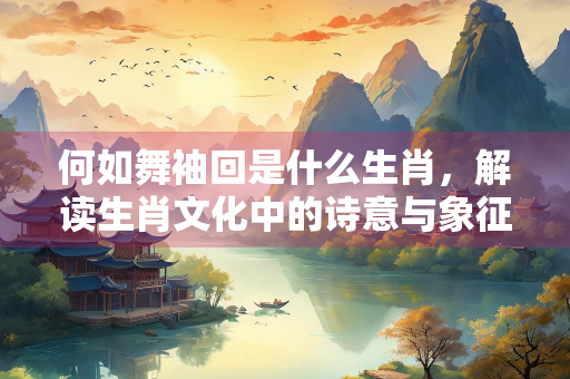 何如舞袖回是什么生肖,解读生肖文化中的诗意与象征 何如舞袖回是什么生肖,解读生肖文化中的诗意与象征