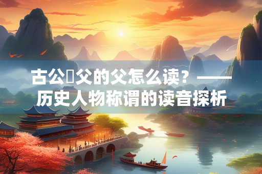 古公亶父的父怎么读?——历史人物称谓的读音探析 古公亶父的父怎么读?——历史人物称谓的读音探析