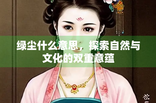 绿尘什么意思,探索自然与文化的双重意蕴 绿尘什么意思,探索自然与文化的双重意蕴