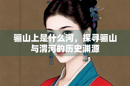 骊山上是什么河,探寻骊山与渭河的历史渊源 骊山上是什么河,探寻骊山与渭河的历史渊源